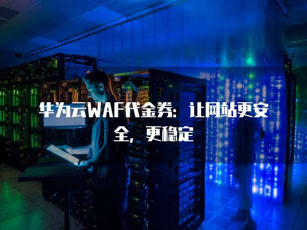 华为云WAF代金券:让网站更安全,更稳定
