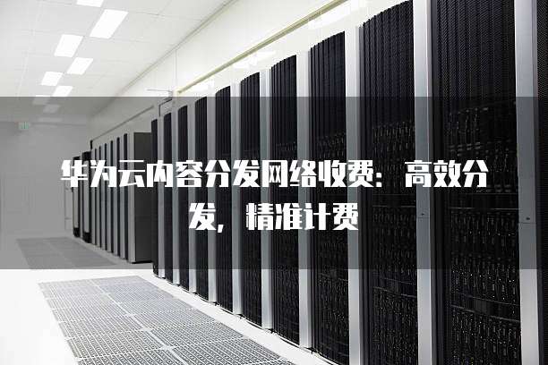 华为云内容分发网络收费:高效分发,精准计费