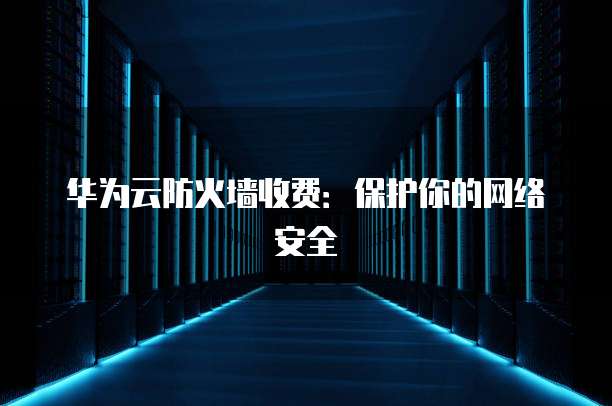 华为云防火墙收费:保护你的网络安全