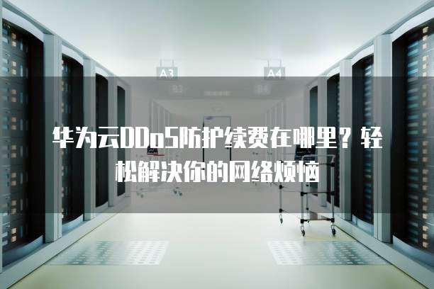 华为云DDoS防护续费在哪里?轻松解决你的网络烦恼