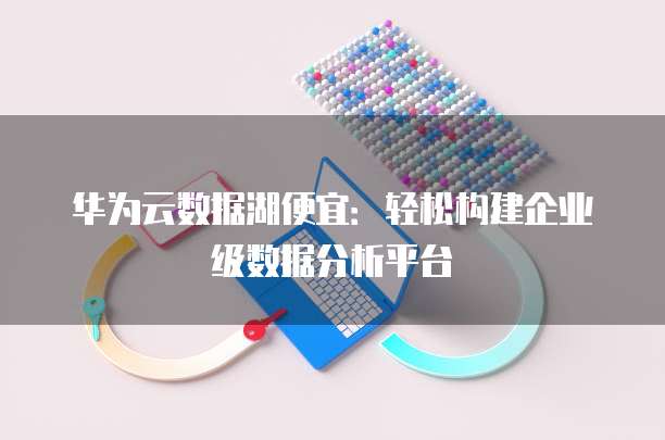 华为云数据湖便宜:轻松构建企业级数据分析平台