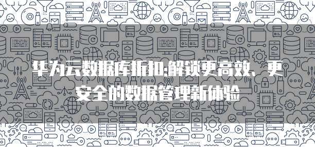 华为云数据库折扣:解锁更高效、更安全的数据管理新体验