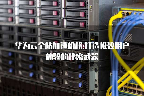 华为云全站加速价格:打造极致用户体验的秘密武器