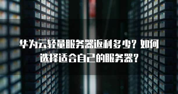 华为云轻量服务器返利多少?如何选择适合自己的服务器?