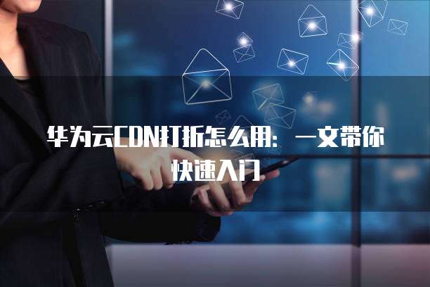 华为云CDN打折怎么用：一文带你快速入门