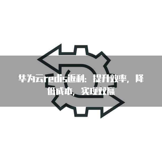 华为云redis返利:提升效率,降低成本,实现双赢