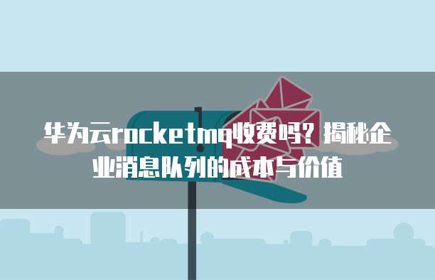 华为云rocketmq收费吗?揭秘企业消息队列的成本与价值