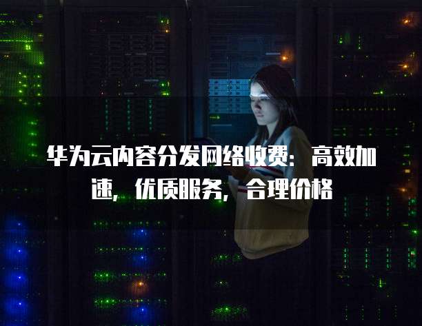 华为云内容分发网络收费:高效加速,优质服务,合理价格