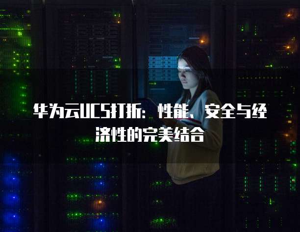 华为云UCS打折:性能、安全与经济性的完美结合