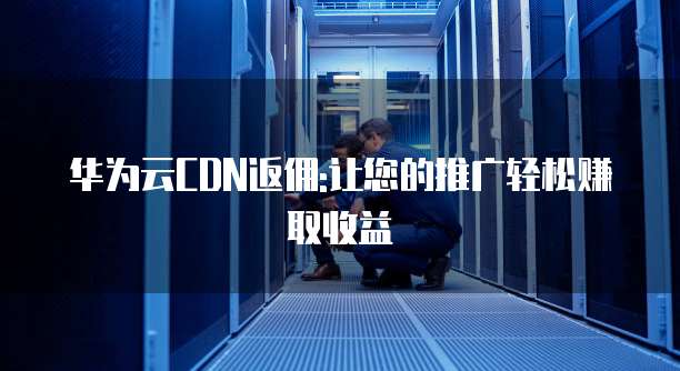 华为云CDN返佣:让您的推广轻松赚取收益