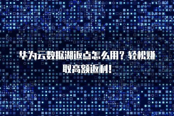 华为云数据湖返点怎么用？轻松赚取高额返利！