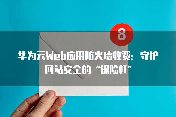 华为云Web应用防火墙收费:守护网站安全的“保险杠”