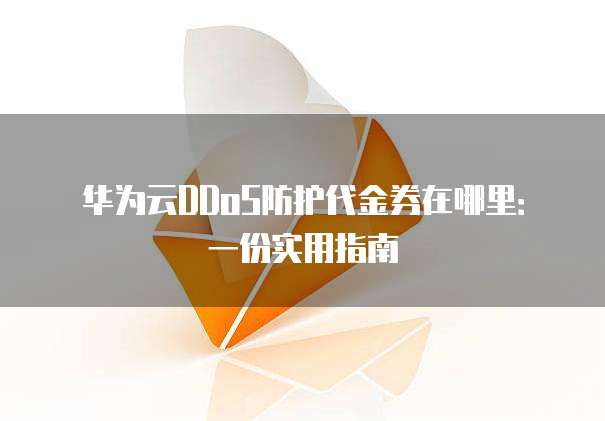 华为云DDoS防护代金券在哪里:一份实用指南