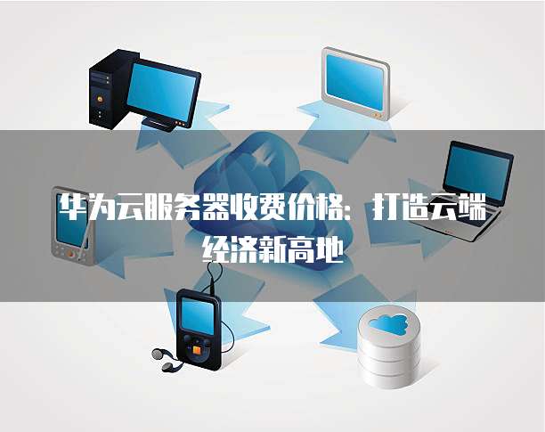 华为云服务器收费价格:打造云端经济新高地