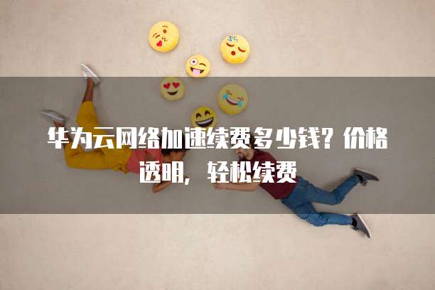 华为云网络加速续费多少钱?价格透明,轻松续费