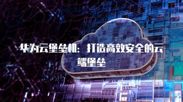 华为云堡垒机:打造高效安全的云端堡垒