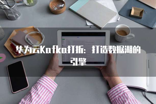 华为云Kafka打折：打造数据湖的引擎