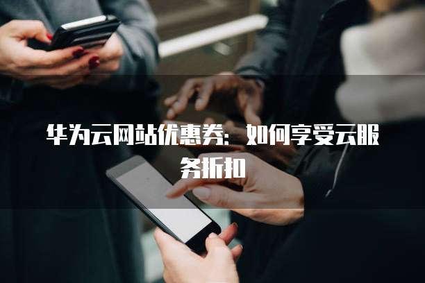 华为云网站优惠券:如何享受云服务折扣