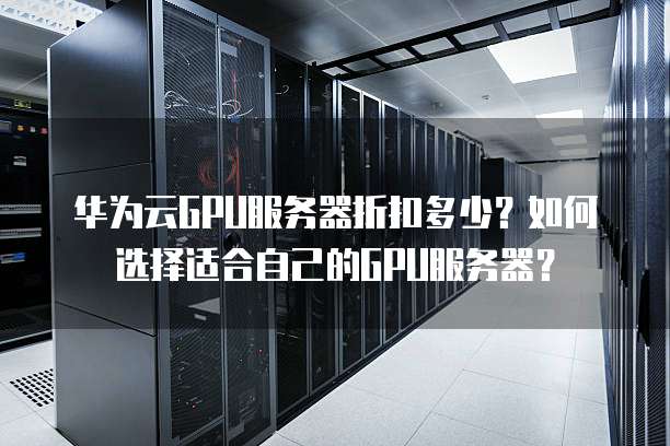 华为云GPU服务器折扣多少?如何选择适合自己的GPU服务器?