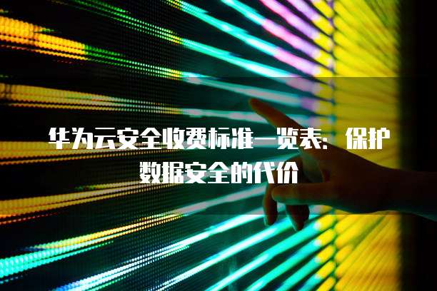 华为云安全收费标准一览表:保护数据安全的代价
