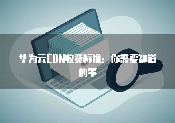 华为云CDN收费标准：你需要知道的事