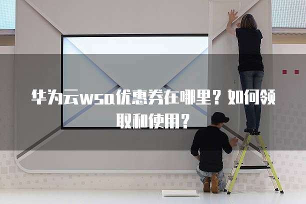 华为云wsa优惠券在哪里?如何领取和使用?