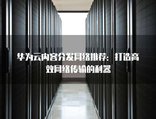 华为云内容分发网络推荐:打造高效网络传输的利器