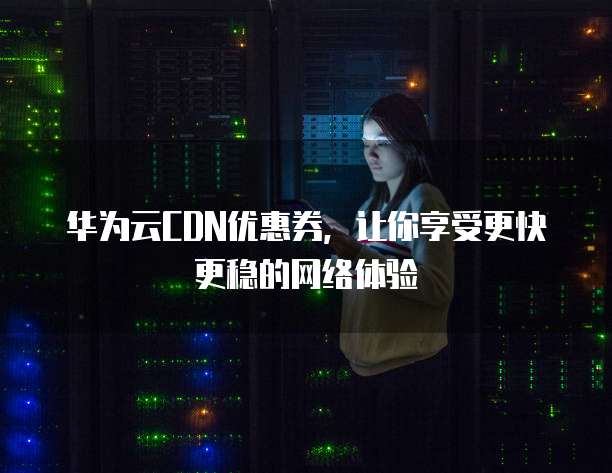 华为云CDN优惠券,让你享受更快更稳的网络体验