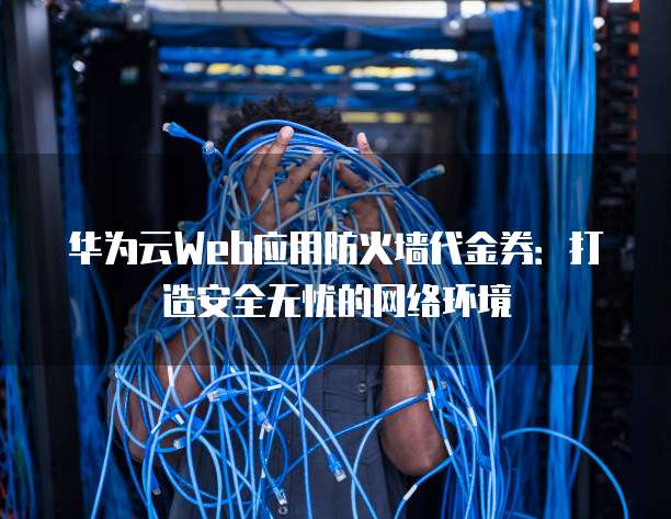 华为云Web应用防火墙代金券:打造安全无忧的网络环境