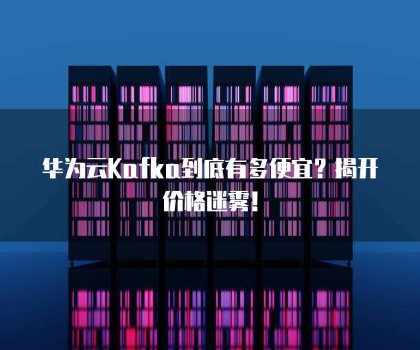 华为云Kafka到底有多便宜？揭开价格迷雾！