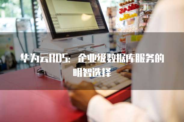华为云RDS:企业级数据库服务的明智选择