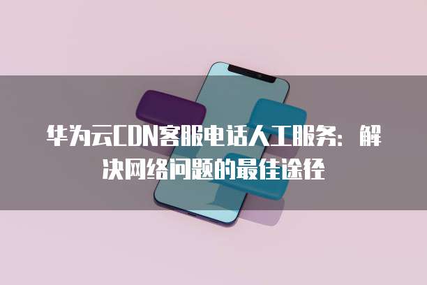 华为云CDN客服电话人工服务:解决网络问题的最佳途径
