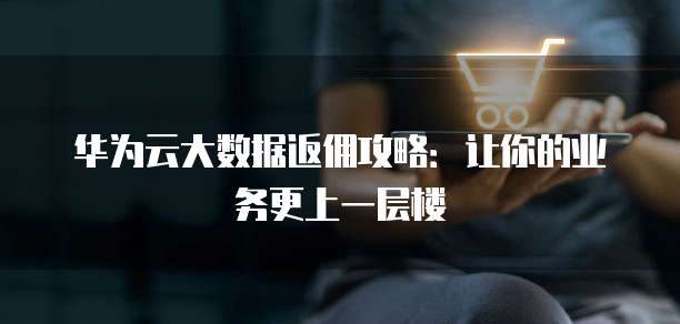 华为云大数据返佣攻略:让你的业务更上一层楼