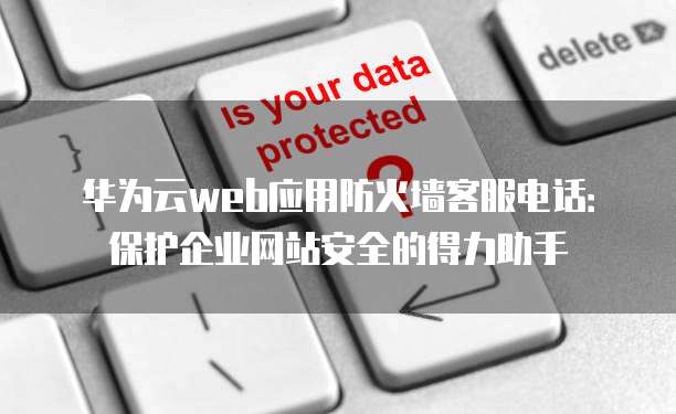 华为云web应用防火墙客服电话:保护企业网站安全的得力助手