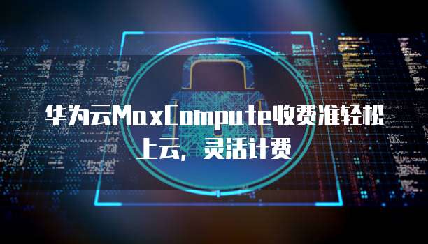 华为云MaxCompute收费准轻松上云,灵活计费