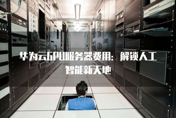 华为云GPU服务器费用:解锁人工智能新天地