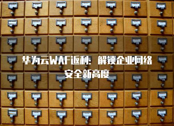 华为云WAF返利:解锁企业网络安全新高度