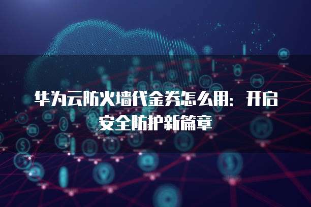 华为云防火墙代金券怎么用:开启安全防护新篇章