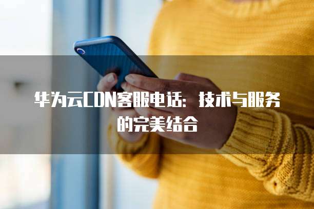 华为云CDN客服电话:技术与服务的完美结合