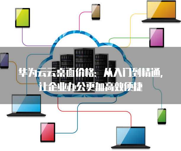 华为云云桌面价格:从入门到精通,让企业办公更加高效便捷