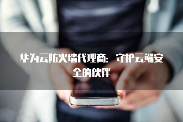 华为云防火墙代理商:守护云端安全的伙伴