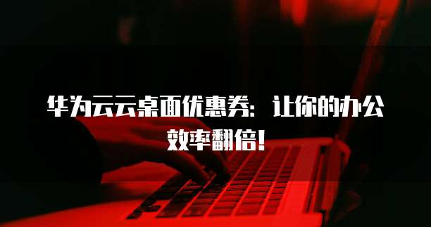 华为云云桌面优惠券:让你的办公效率翻倍!