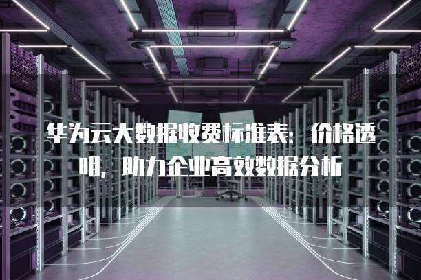 华为云大数据收费标准表:价格透明,助力企业高效数据分析