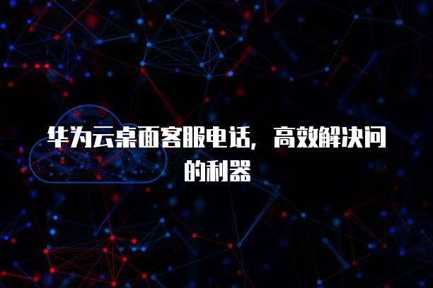 华为云桌面客服电话,高效解决问的利器