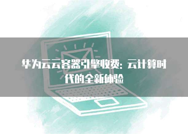 华为云云容器引擎收费: 云计算时代的全新体验