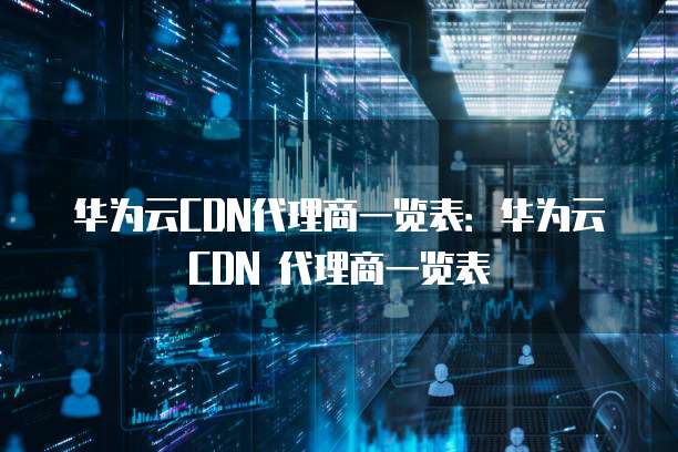 华为云CDN代理商一览表:华为云 CDN 代理商一览表
