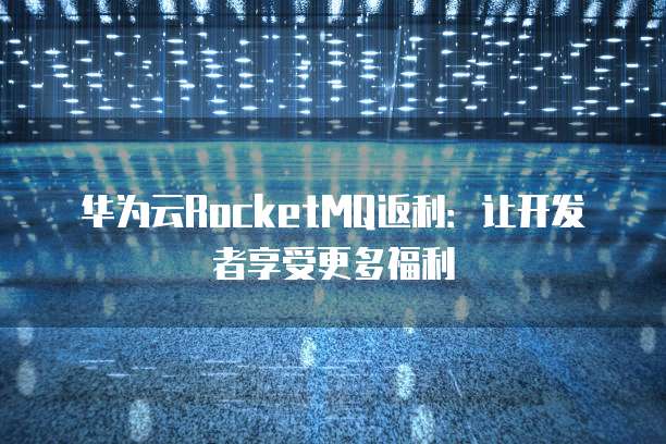华为云RocketMQ返利：让开发者享受更多福利
