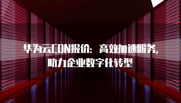 华为云CDN报价:高效加速服务,助力企业数字化转型