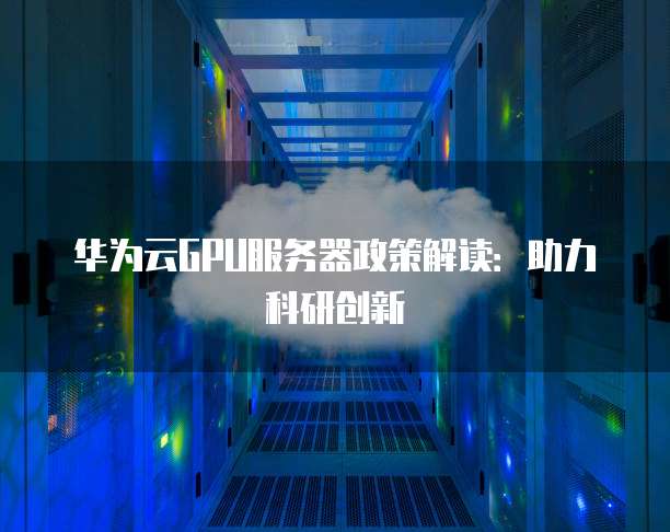 华为云GPU服务器政策解读:助力科研创新