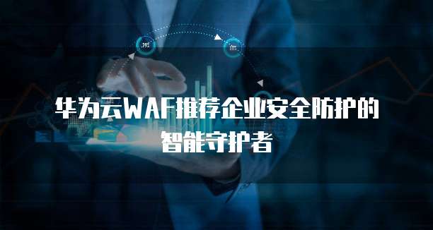 华为云WAF推荐企业安全防护的智能守护者
